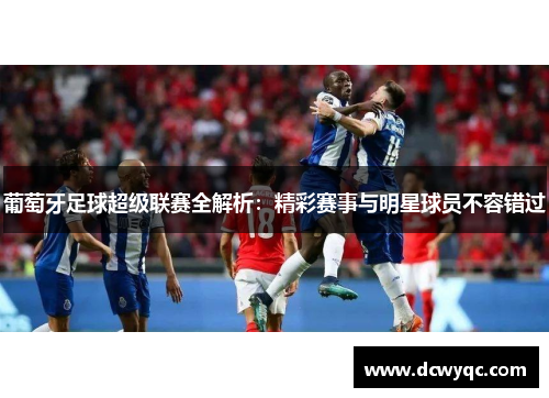 葡萄牙足球超级联赛全解析:精彩赛事与明星球员不容错过 葡萄牙足球超级联赛全解析:精彩赛事与明星球员不容错过