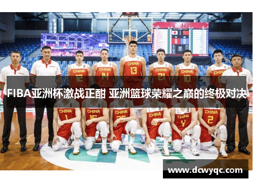 FIBA亚洲杯激战正酣 亚洲篮球荣耀之巅的终极对决 FIBA亚洲杯激战正酣 亚洲篮球荣耀之巅的终极对决