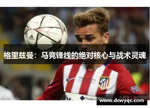 格里兹曼:马竞锋线的绝对核心与战术灵魂 格里兹曼:马竞锋线的绝对核心与战术灵魂